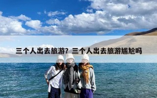 三个人出去旅游？三个人出去旅游尴尬吗