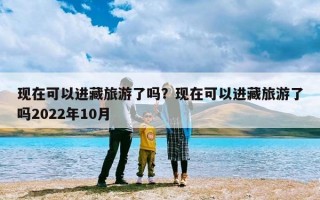 现在可以进藏旅游了吗？现在可以进藏旅游了吗2022年10月