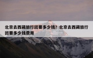 北京去西藏旅行团要多少钱？北京去西藏旅行团要多少钱费用