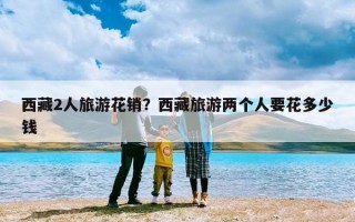 西藏2人旅游花销？西藏旅游两个人要花多少钱