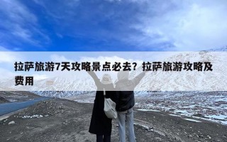 拉萨旅游7天攻略景点必去？拉萨旅游攻略及费用