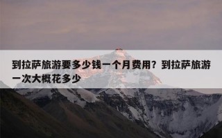 到拉萨旅游要多少钱一个月费用？到拉萨旅游一次大概花多少