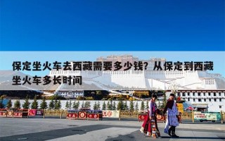 保定坐火车去西藏需要多少钱？从保定到西藏坐火车多长时间