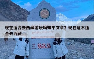 现在适合去西藏游玩吗知乎文章？现在适不适合去西藏