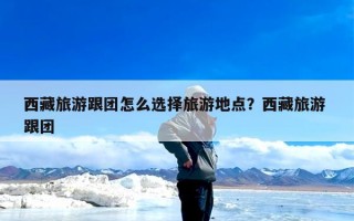 西藏旅游跟团怎么选择旅游地点？西藏旅游 跟团