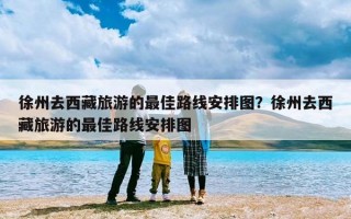 徐州去西藏旅游的最佳路线安排图？徐州去西藏旅游的最佳路线安排图