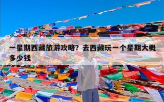 一星期西藏旅游攻略？去西藏玩一个星期大概多少钱