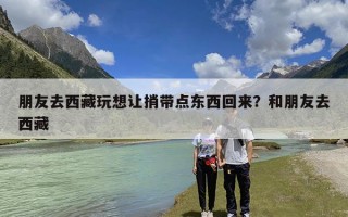 朋友去西藏玩想让捎带点东西回来？和朋友去西藏