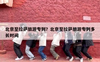 北京至拉萨旅游专列？北京至拉萨旅游专列多长时间