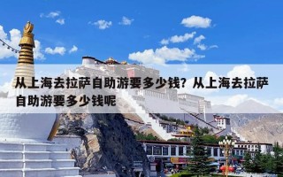 从上海去拉萨自助游要多少钱？从上海去拉萨自助游要多少钱呢