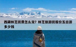 西藏林芝团费怎么交？林芝旅游团报价五日游多少钱
