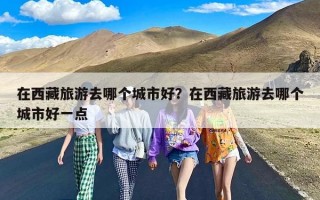 在西藏旅游去哪个城市好？在西藏旅游去哪个城市好一点