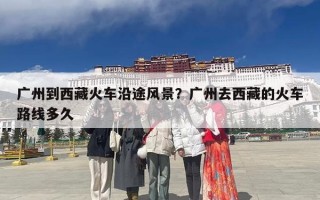 广州到西藏火车沿途风景？广州去西藏的火车路线多久