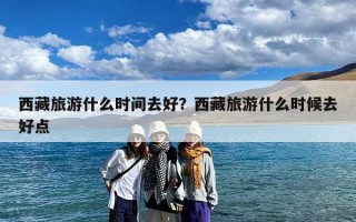 西藏旅游什么时间去好？西藏旅游什么时候去好点