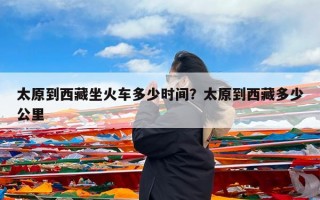 太原到西藏坐火车多少时间？太原到西藏多少公里