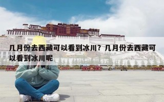 几月份去西藏可以看到冰川？几月份去西藏可以看到冰川呢