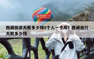 西藏旅游大概多少钱5个人一个月？西藏旅行大概多少钱