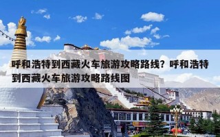 呼和浩特到西藏火车旅游攻略路线？呼和浩特到西藏火车旅游攻略路线图
