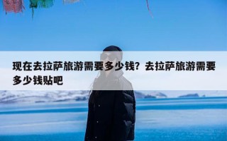 现在去拉萨旅游需要多少钱？去拉萨旅游需要多少钱贴吧