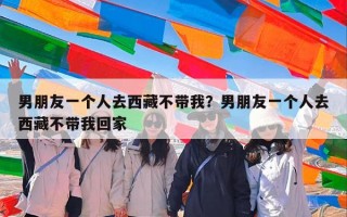 男朋友一个人去西藏不带我？男朋友一个人去西藏不带我回家