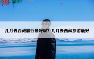 几月去西藏旅行最好呢？几月去西藏旅游最好