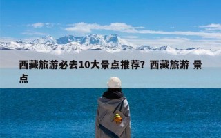 西藏旅游必去10大景点推荐？西藏旅游 景点