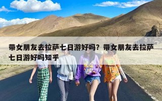 带女朋友去拉萨七日游好吗？带女朋友去拉萨七日游好吗知乎