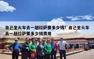 自己坐火车去一趟拉萨要多少钱？自己坐火车去一趟拉萨要多少钱费用