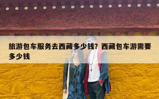 旅游包车服务去西藏多少钱？西藏包车游需要多少钱