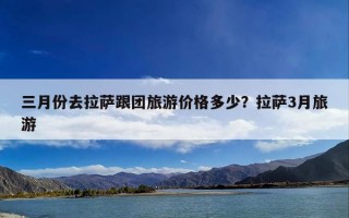 三月份去拉萨跟团旅游价格多少？拉萨3月旅游