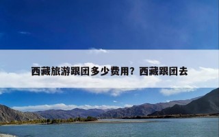 西藏旅游跟团多少费用？西藏跟团去