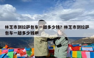 林芝市到拉萨包车一趟多少钱？林芝市到拉萨包车一趟多少钱啊