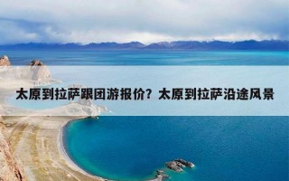 太原到拉萨跟团游报价？太原到拉萨沿途风景