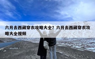六月去西藏穿衣攻略大全？六月去西藏穿衣攻略大全视频