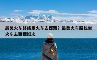 最美火车路线坐火车去西藏？最美火车路线坐火车去西藏班次
