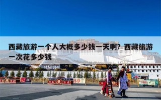 西藏旅游一个人大概多少钱一天啊？西藏旅游一次花多少钱
