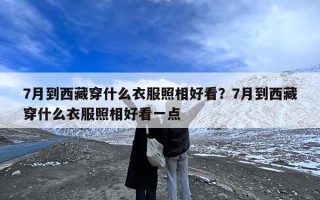 7月到西藏穿什么衣服照相好看？7月到西藏穿什么衣服照相好看一点