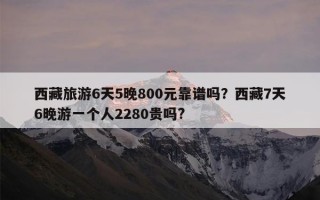 西藏旅游6天5晚800元靠谱吗？西藏7天6晚游一个人2280贵吗?
