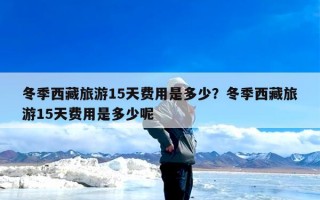 冬季西藏旅游15天费用是多少？冬季西藏旅游15天费用是多少呢
