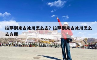 拉萨到来古冰川怎么去？拉萨到来古冰川怎么去方便