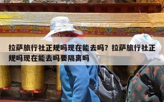 拉萨旅行社正规吗现在能去吗？拉萨旅行社正规吗现在能去吗要隔离吗