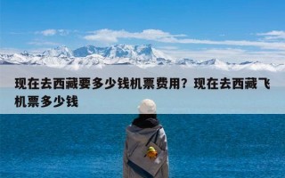 现在去西藏要多少钱机票费用？现在去西藏飞机票多少钱