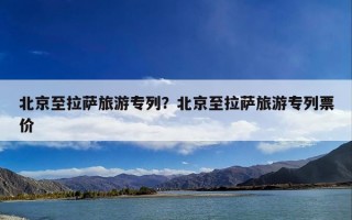 北京至拉萨旅游专列？北京至拉萨旅游专列票价