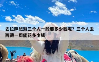 去拉萨旅游三个人一般要多少钱呢？三个人去西藏一周能花多少钱