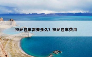 拉萨包车需要多久？拉萨包车费用