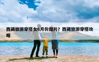 西藏旅游穿搭女6月份图片？西藏旅游穿搭攻略