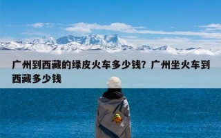 广州到西藏的绿皮火车多少钱？广州坐火车到西藏多少钱