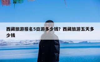 西藏旅游报名5日游多少钱？西藏旅游五天多少钱