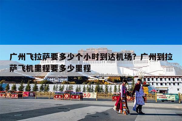 广州飞拉萨要多少个小时到达机场?广州到拉萨飞机里程要多少里程