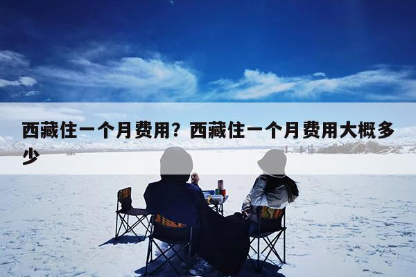 西藏住一个月费用?西藏住一个月费用大概多少